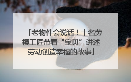 老物件会说话！十名劳模工匠带着“宝贝”讲述劳动创造幸福的故事